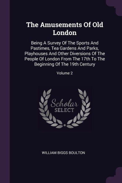 The Amusements Of Old London: Being A Survey Of The Sports And Pastimes, Tea Gardens And Parks, Playhouses And Other Diversions Of The People Of ... The Beginning Of The 19Th Century; Volume 2