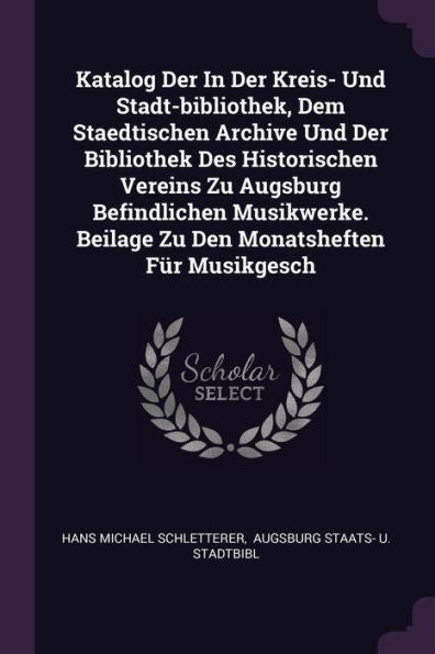 Katalog Der In Der Kreis- Und Stadt-Bibliothek, Dem Staedtischen Archive Und Der Bibliothek Des Historischen Vereins Zu Augsburg Befindlichen Musikwerke. Beilage Zu Den Monatsheften Für Musikgesch