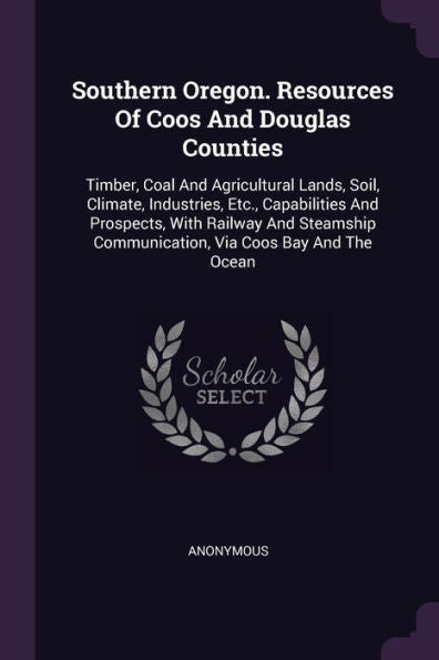 Southern Oregon. Resources Of Coos And Douglas Counties: Timber, Coal And Agricultural Lands, Soil, Climate, Industries, Etc., Capabilities And ... Communication, Via Coos Bay And The Ocean