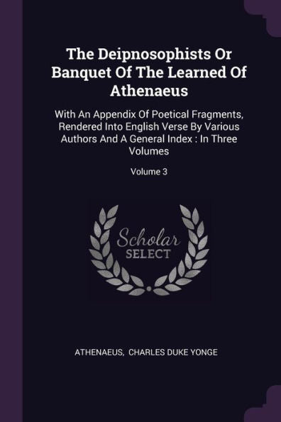 The Deipnosophists Or Banquet Of The Learned Of Athenaeus: With An Appendix Of Poetical Fragments, Rendered Into English Verse By Various Authors And A General Index: In Three Volumes; Volume 3