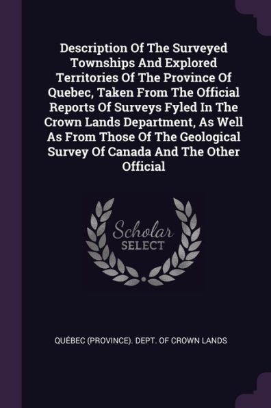 Description Of The Surveyed Townships And Explored Territories Of The Province Of Quebec, Taken From The Official Reports Of Surveys Fyled In The ... Survey Of Canada And The Other Official