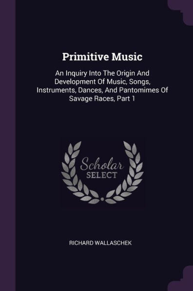 Primitive Music: An Inquiry Into The Origin And Development Of Music, Songs, Instruments, Dances, And Pantomimes Of Savage Races, Part 1