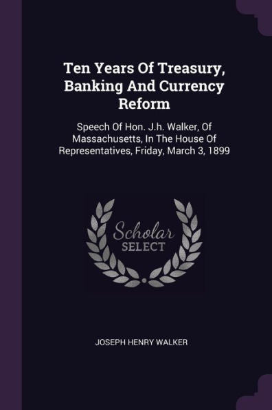 Ten Years Of Treasury, Banking And Currency Reform: Speech Of Hon. J.H. Walker, Of Massachusetts, In The House Of Representatives, Friday, March 3, 1899