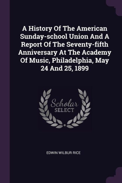 A History Of The American Sunday-School Union And A Report Of The Seventy-Fifth Anniversary At The Academy Of Music, Philadelphia, May 24 And 25, 1899