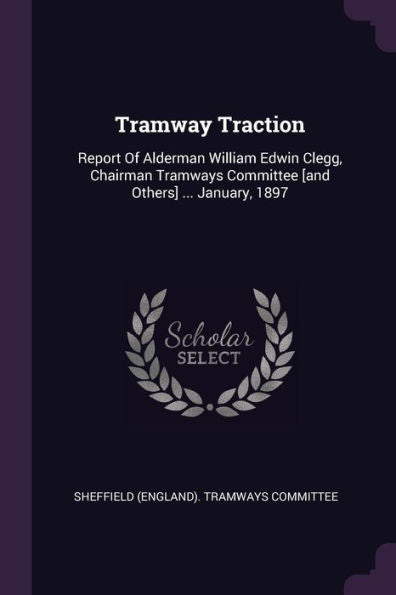 Tramway Traction: Report Of Alderman William Edwin Clegg, Chairman Tramways Committee [And Others] ... January, 1897