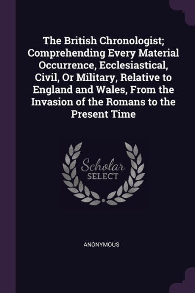 The British Chronologist; Comprehending Every Material Occurrence, Ecclesiastical, Civil, Or Military, Relative To England And Wales, From The Invasion Of The Romans To The Present Time