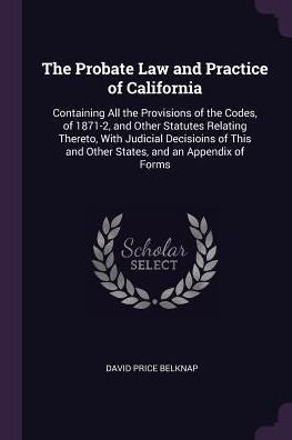 The Probate Law And Practice Of California: Containing All The Provisions Of The Codes, Of 1871-2, And Other Statutes Relating Thereto, With Judicial ... And Other States, And An Appendix Of Forms