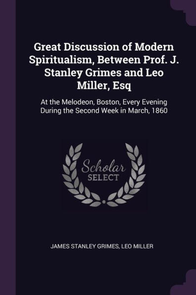 Great Discussion Of Modern Spiritualism, Between Prof. J. Stanley Grimes And Leo Miller, Esq: At The Melodeon, Boston, Every Evening During The Second Week In March, 1860