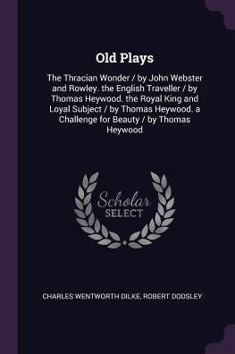 Old Plays: The Thracian Wonder / By John Webster And Rowley. The English Traveller / By Thomas Heywood. The Royal King And Loyal Subject / By Thomas Heywood. A Challenge For Beauty / By Thomas Heywood