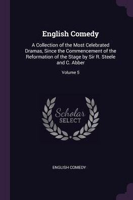 English Comedy: A Collection Of The Most Celebrated Dramas, Since The Commencement Of The Reformation Of The Stage By Sir R. Steele And C. Abber; Volume 5