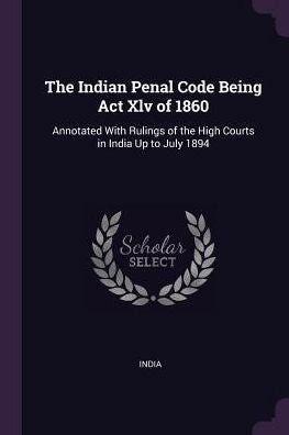 The Indian Penal Code Being Act Xlv Of 1860: Annotated With Rulings Of The High Courts In India Up To July 1894