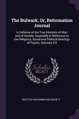 The Bulwark, Or, Reformation Journal: In Defence Of The True Interests Of Man And Of Society, Especially In Reference To The Religious, Social And Political Bearings Of Popery, Volumes 4-5