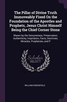 The Pillar Of Divine Truth Immoveably Fixed On The Foundation Of The Apostles And Prophets, Jesus Christ Himself Being The Chief Corner Stone: Shewn ... Facts, Doctrines, Miracles, Prophecies, And P