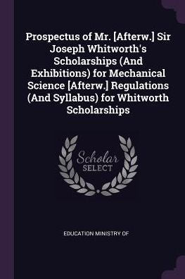 Prospectus Of Mr. [Afterw.] Sir Joseph Whitworth's Scholarships (And Exhibitions) For Mechanical Science [Afterw.] Regulations (And Syllabus) For Whitworth Scholarships