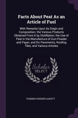 Facts About Peat As An Article Of Fuel: With Remarks Upon Its Origin And Composition; The Various Products Obtained From It By Distillation; The Use ... Roofing Tiles, And Various Articles