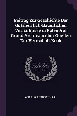 Beitrag Zur Geschichte Der Gutsherrlich-Bäuerlichen Verhältnisse In Polen Auf Grund Archivalischer Quellen Der Herrschaft Kock