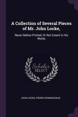 A Collection Of Several Pieces Of Mr. John Locke,: Never Before Printed, Or Not Extant In His Works
