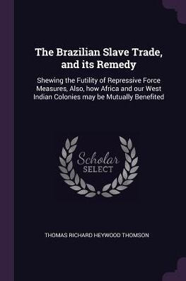 The Brazilian Slave Trade, And Its Remedy: Shewing The Futility Of Repressive Force Measures, Also, How Africa And Our West Indian Colonies May Be Mutually Benefited