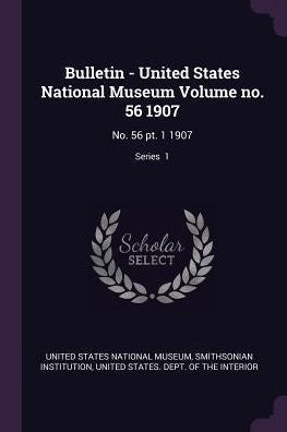 Bulletin - United States National Museum Volume No. 56 1907: No. 56 Pt. 1 1907; Series 1