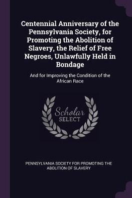 Centennial Anniversary Of The Pennsylvania Society, For Promoting The Abolition Of Slavery, The Relief Of Free Negroes, Unlawfully Held In Bondage: And For Improving The Condition Of The African Race