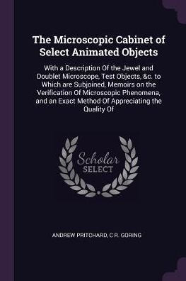 The Microscopic Cabinet Of Select Animated Objects: With A Description Of The Jewel And Doublet Microscope, Test Objects, &C. To Which Are Subjoined, ... Exact Method Of Appreciating The Quality Of