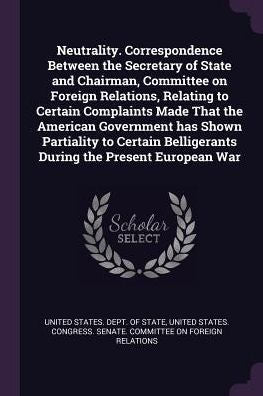 Neutrality. Correspondence Between The Secretary Of State And Chairman, Committee On Foreign Relations, Relating To Certain Complaints Made That The ... Belligerants During The Present European War