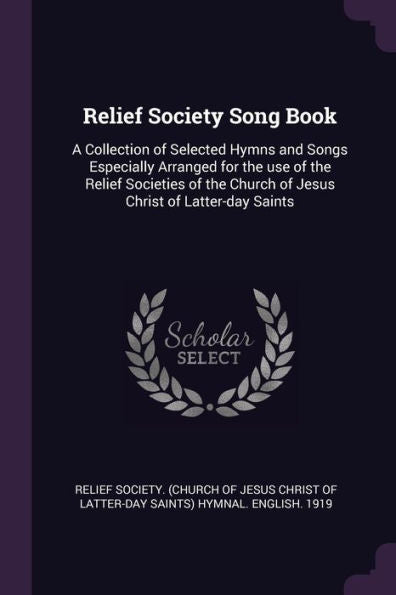 Relief Society Song Book: A Collection Of Selected Hymns And Songs Especially Arranged For The Use Of The Relief Societies Of The Church Of Jesus Christ Of Latter-Day Saints