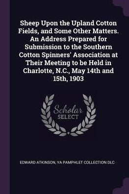 Sheep Upon The Upland Cotton Fields, And Some Other Matters. An Address Prepared For Submission To The Southern Cotton Spinners' Association At Their ... In Charlotte, N.C., May 14Th And 15Th, 1903
