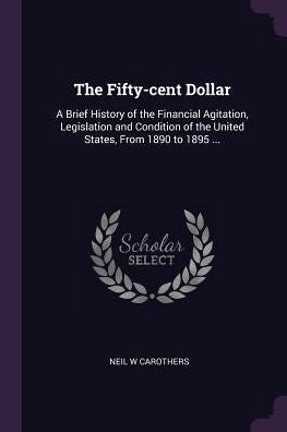 The Fifty-Cent Dollar: A Brief History Of The Financial Agitation, Legislation And Condition Of The United States, From 1890 To 1895 ...