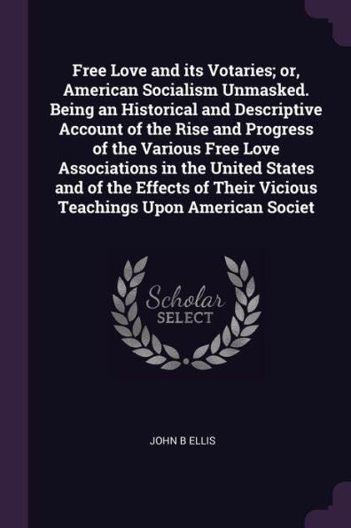 Free Love And Its Votaries; Or, American Socialism Unmasked. Being An Historical And Descriptive Account Of The Rise And Progress Of The Various Free ... Their Vicious Teachings Upon American Societ