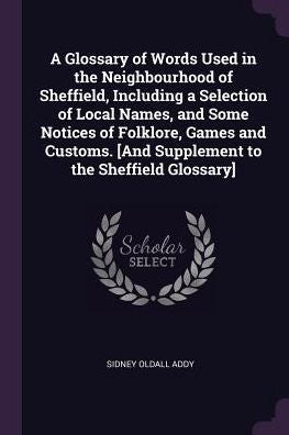 A Glossary Of Words Used In The Neighbourhood Of Sheffield, Including A Selection Of Local Names, And Some Notices Of Folklore, Games And Customs. [And Supplement To The Sheffield Glossary]