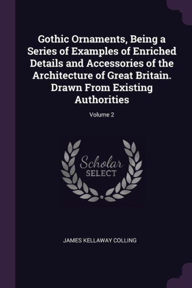 Gothic Ornaments, Being A Series Of Examples Of Enriched Details And Accessories Of The Architecture Of Great Britain. Drawn From Existing Authorities; Volume 2