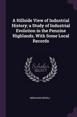 A Hillside View Of Industrial History; A Study Of Industrial Evolution In The Pennine Highlands, With Some Local Records