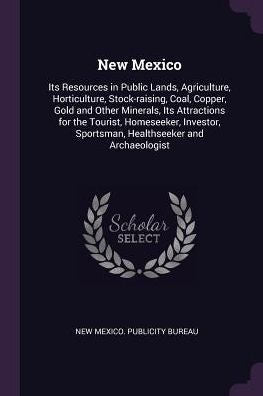 New Mexico: Its Resources In Public Lands, Agriculture, Horticulture, Stock-Raising, Coal, Copper, Gold And Other Minerals, Its Attractions For The ... Sportsman, Healthseeker And Archaeologist