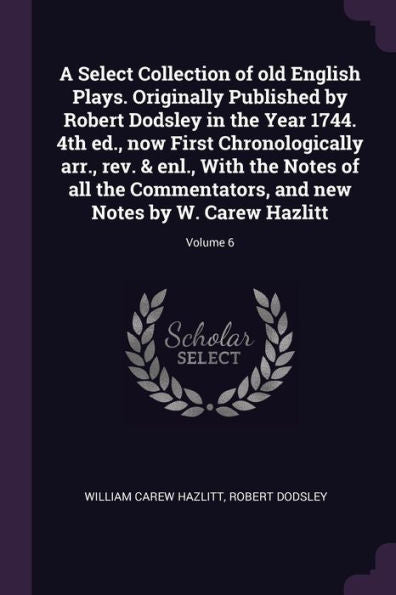 A Select Collection Of Old English Plays. Originally Published By Robert Dodsley In The Year 1744. 4Th Ed., Now First Chronologically Arr., Rev. & ... And New Notes By W. Carew Hazlitt; Volume 6