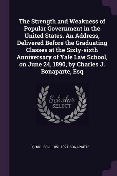 The Strength And Weakness Of Popular Government In The United States. An Address, Delivered Before The Graduating Classes At The Sixty-Sixth ... June 24, 1890, By Charles J. Bonaparte, Esq