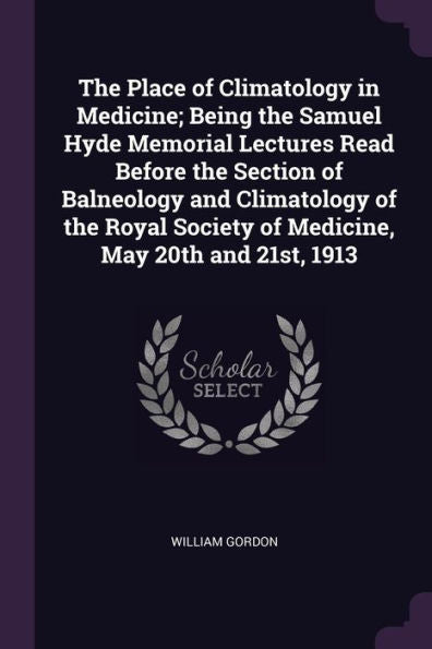 The Place Of Climatology In Medicine; Being The Samuel Hyde Memorial Lectures Read Before The Section Of Balneology And Climatology Of The Royal Society Of Medicine, May 20Th And 21St, 1913