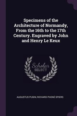Specimens Of The Architecture Of Normandy, From The 16Th To The 17Th Century. Engraved By John And Henry Le Keux