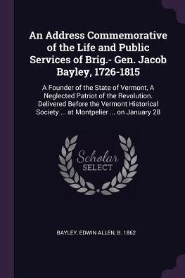 An Address Commemorative Of The Life And Public Services Of Brig.- Gen. Jacob Bayley, 1726-1815: A Founder Of The State Of Vermont, A Neglected ... Society ... At Montpelier ... On January 28