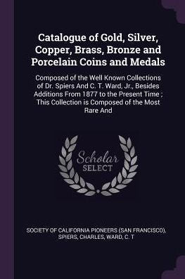 Catalogue Of Gold, Silver, Copper, Brass, Bronze And Porcelain Coins And Medals: Composed Of The Well Known Collections Of Dr. Spiers And C. T. Ward, ... Collection Is Composed Of The Most Rare And