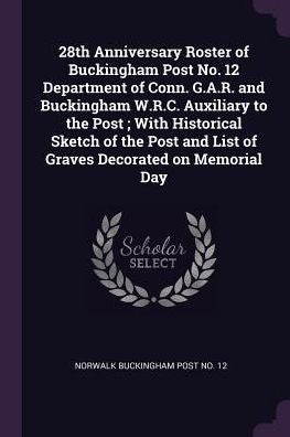 28Th Anniversary Roster Of Buckingham Post No. 12 Department Of Conn. G.A.R. And Buckingham W.R.C. Auxiliary To The Post; With Historical Sketch Of ... And List Of Graves Decorated On Memorial Day