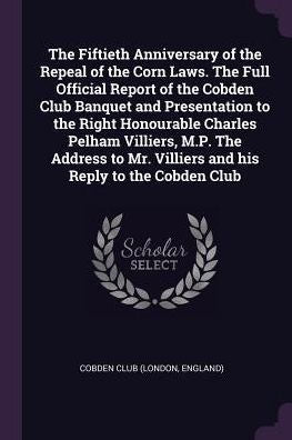The Fiftieth Anniversary Of The Repeal Of The Corn Laws. The Full Official Report Of The Cobden Club Banquet And Presentation To The Right Honourable ... Mr. Villiers And His Reply To The Cobden Club