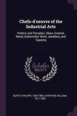 Chefs-D'Oeuvre Of The Industrial Arts: Pottery And Porcelain, Glass, Enamel, Metal, Goldsmiths' Work, Jewellery, And Tapestry