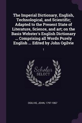 The Imperial Dictionary, English, Technological, And Scientific; Adapted To The Present State Of Literature, Science, And Art; On The Basis Webster's ... Purely English ... Edited By John Ogilvie: 1