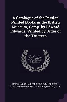 A Catalogue Of The Persian Printed Books In The British Museum, Comp. By Edward Edwards. Printed By Order Of The Trustees
