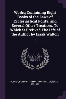 Works; Containing Eight Books Of The Laws Of Ecclesiastical Polity, And Several Other Treatises. To Which Is Prefixed The Life Of The Author By Izaak Walton: 1
