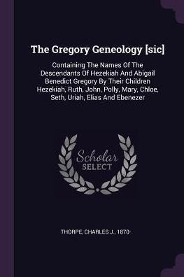 The Gregory Geneology [Sic]: Containing The Names Of The Descendants Of Hezekiah And Abigail Benedict Gregory By Their Children Hezekiah, Ruth, John, ... Mary, Chloe, Seth, Uriah, Elias And Ebenezer