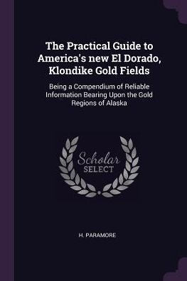 The Practical Guide To America's New El Dorado, Klondike Gold Fields: Being A Compendium Of Reliable Information Bearing Upon The Gold Regions Of Alaska