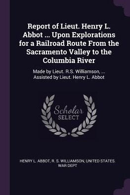 Report Of Lieut. Henry L. Abbot ... Upon Explorations For A Railroad Route From The Sacramento Valley To The Columbia River: Made By Lieut. R.S. Williamson, ... Assisted By Lieut. Henry L. Abbot