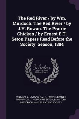 The Red River / By Wm. Murdoch. The Red River / By J.H. Rowan. The Prairie Chicken / By Ernest E.T. Seton Papers Read Before The Society, Season, 1884